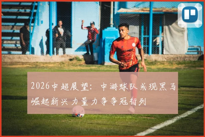2026中超展望：中游球队或现黑马崛起新兴力量力争争冠行列