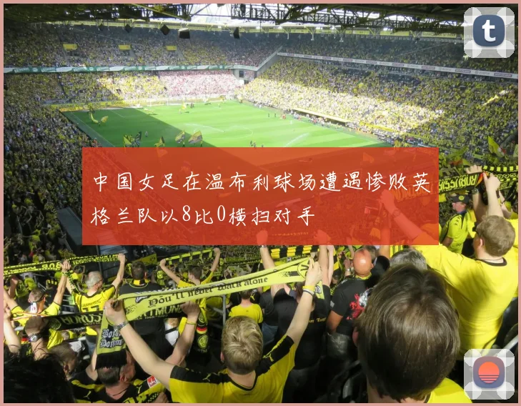 中国女足在温布利球场遭遇惨败英格兰队以8比0横扫对手