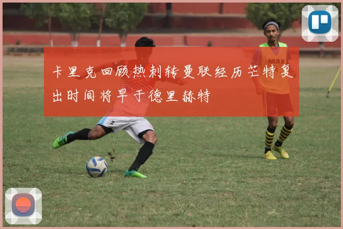 卡里克回顾热刺转曼联经历芒特复出时间将早于德里赫特