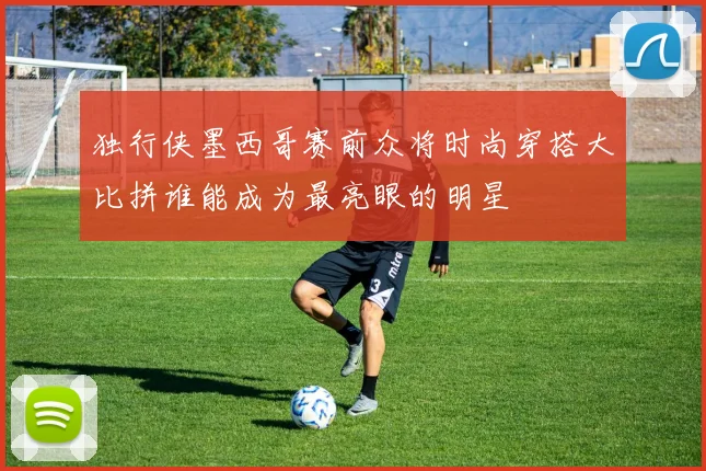 独行侠墨西哥赛前众将时尚穿搭大比拼谁能成为最亮眼的明星