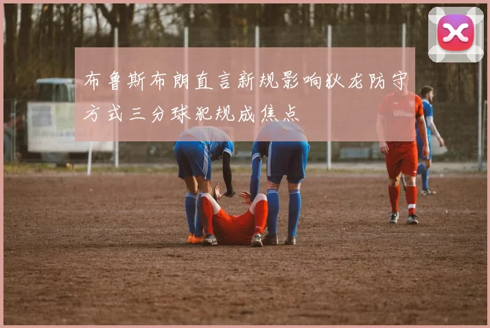 布鲁斯布朗直言新规影响狄龙防守方式三分球犯规成焦点