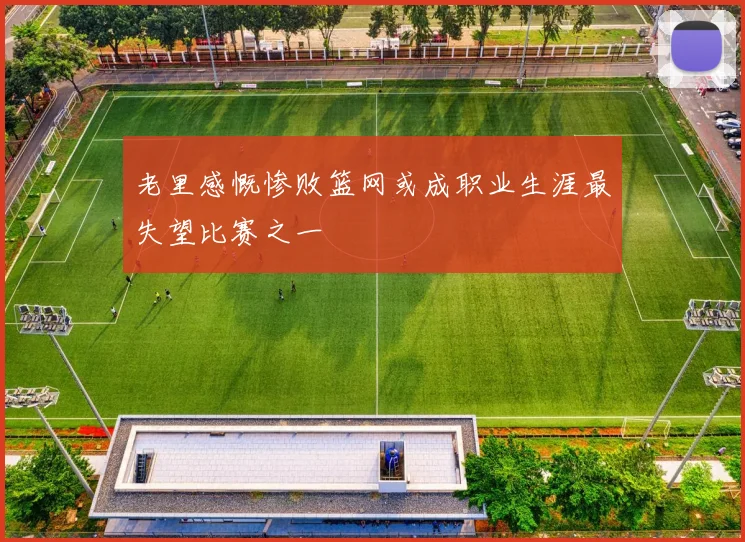 老里感慨惨败篮网或成职业生涯最失望比赛之一