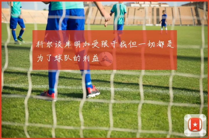 科尔谈库明加受限于我但一切都是为了球队的利益