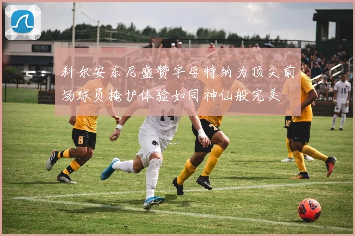 科尔安东尼盛赞字母特纳为顶尖前场球员掩护体验如同神仙般完美