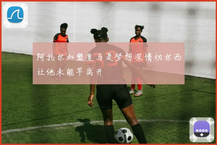 阿扎尔加盟皇马是梦想深情切尔西让他未能早离开