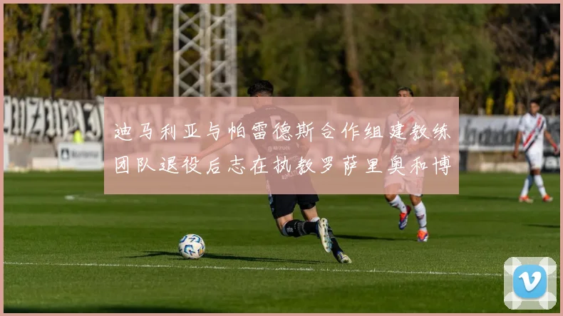 迪马利亚与帕雷德斯合作组建教练团队退役后志在执教罗萨里奥和博卡
