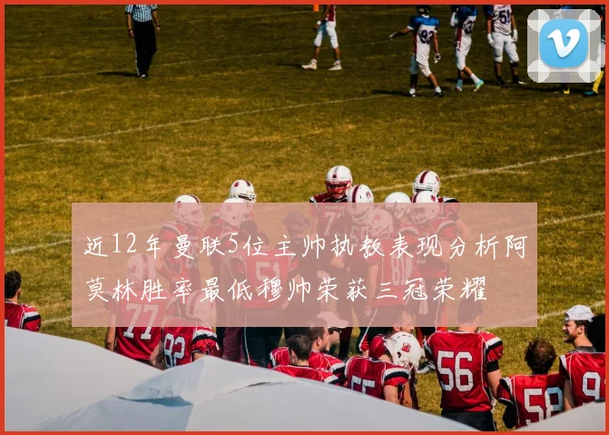 近12年曼联5位主帅执教表现分析阿莫林胜率最低穆帅荣获三冠荣耀