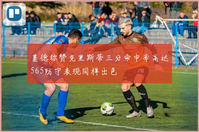 基德称赞克里斯蒂三分命中率高达565防守表现同样出色