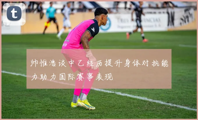 帅惟浩谈中乙经历提升身体对抗能力助力国际赛事表现