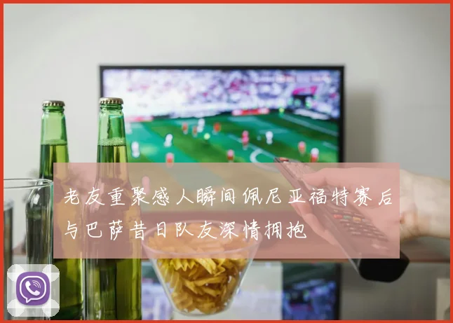 老友重聚感人瞬间佩尼亚福特赛后与巴萨昔日队友深情拥抱
