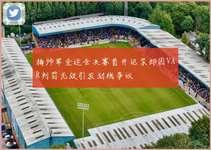 梅帅军全运会决赛首开记录却因VAR判罚无效引发划线争议