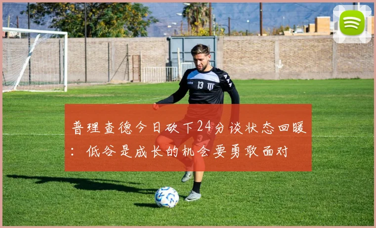 普理查德今日砍下24分谈状态回暖：低谷是成长的机会要勇敢面对