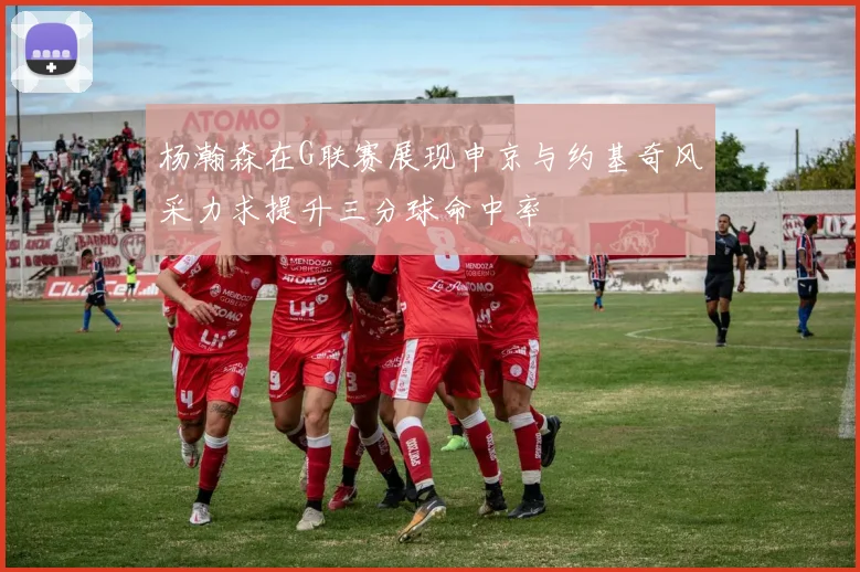 杨瀚森在G联赛展现申京与约基奇风采力求提升三分球命中率