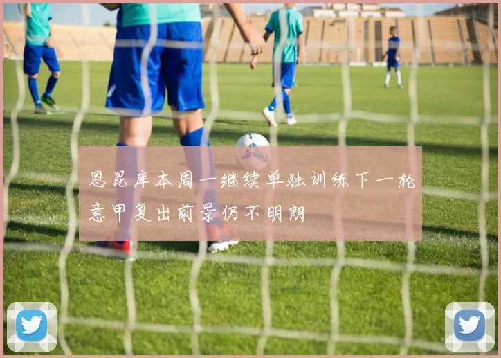 恩昆库本周一继续单独训练下一轮意甲复出前景仍不明朗