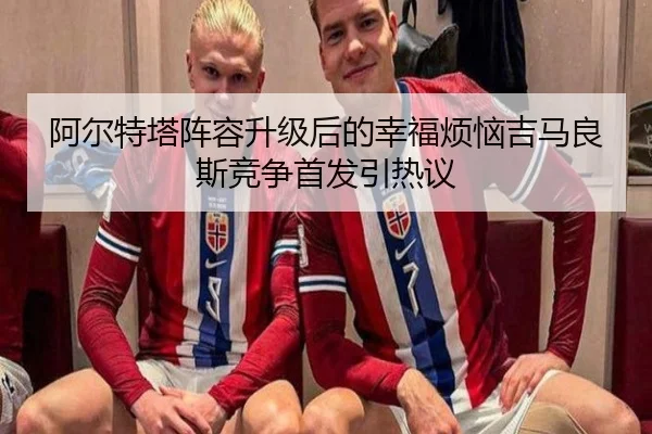 阿尔特塔阵容升级后的幸福烦恼吉马良斯竞争首发引热议